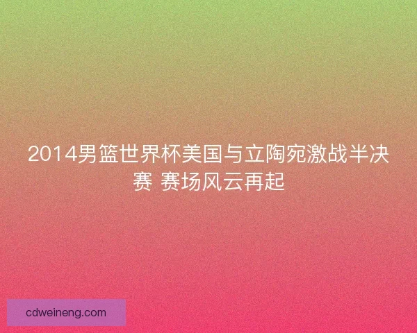 2014男篮世界杯美国与立陶宛激战半决赛 赛场风云再起 2014男篮世界杯美国与立陶宛激战半决赛 赛场风云再起