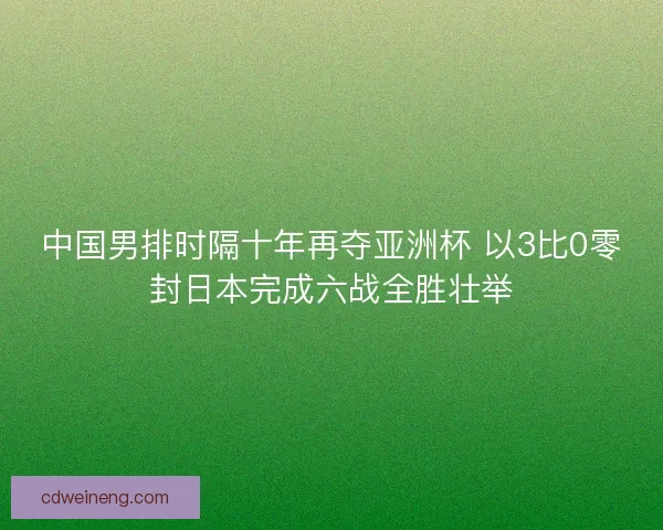中国男排时隔十年再夺亚洲杯 以3比0零封日本完成六战全胜壮举
