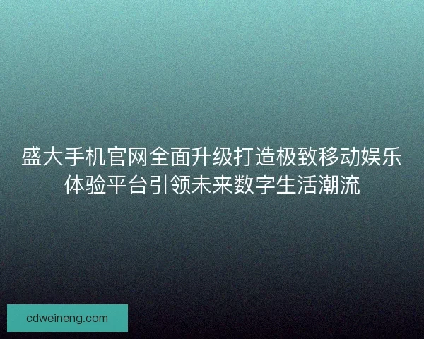 盛大手机官网全面升级打造极致移动娱乐体验平台引领未来数字生活潮流