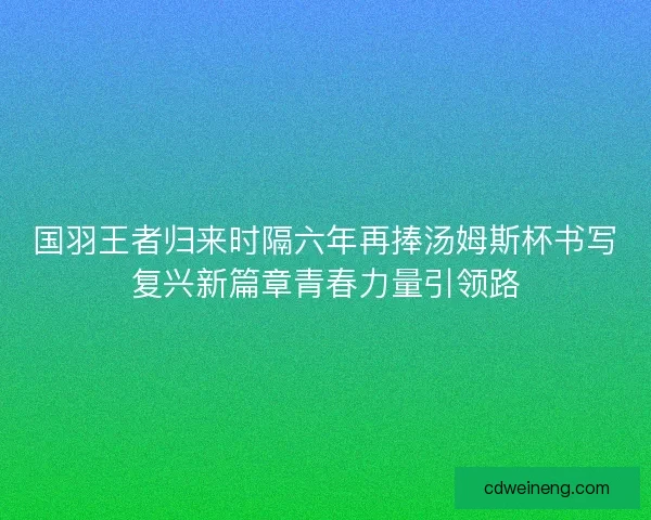 国羽王者归来时隔六年再捧汤姆斯杯书写复兴新篇章青春力量引领路