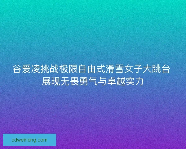 谷爱凌挑战极限自由式滑雪女子大跳台 展现无畏勇气与卓越实力