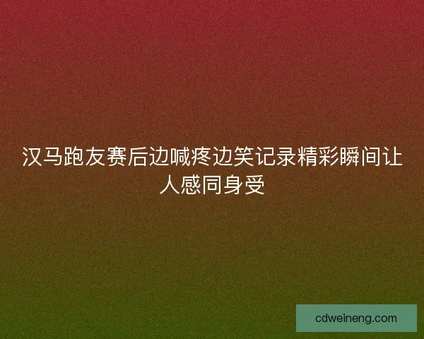 汉马跑友赛后边喊疼边笑记录精彩瞬间让人感同身受