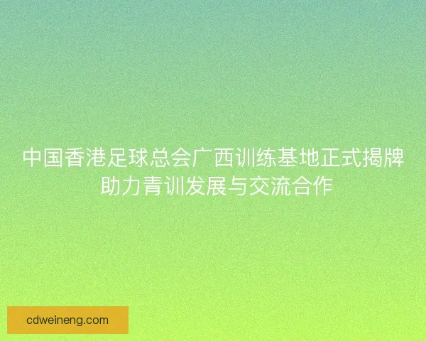 中国香港足球总会广西训练基地正式揭牌 助力青训发展与交流合作 中国香港足球总会广西训练基地正式揭牌 助力青训发展与交流合作