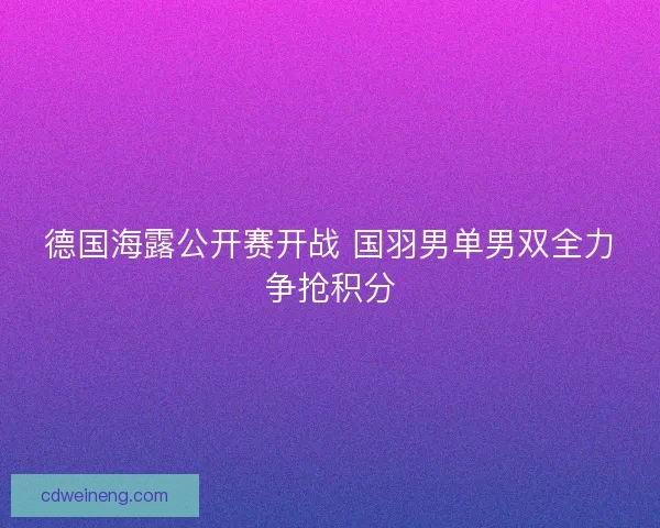 德国海露公开赛开战 国羽男单男双全力争抢积分