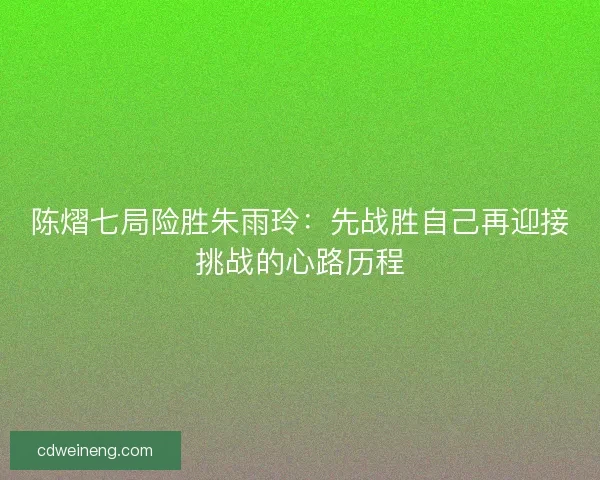 陈熠七局险胜朱雨玲：先战胜自己再迎接挑战的心路历程