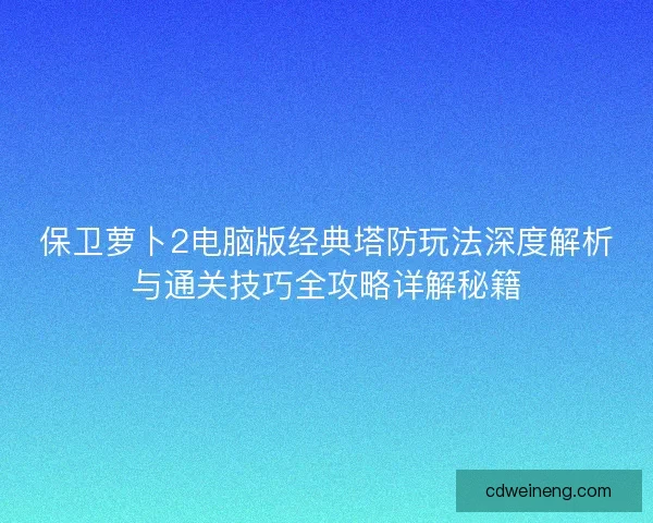 保卫萝卜2电脑版经典塔防玩法深度解析与通关技巧全攻略详解秘籍