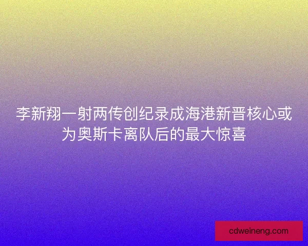 李新翔一射两传创纪录成海港新晋核心或为奥斯卡离队后的最大惊喜