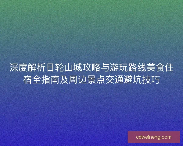 深度解析日轮山城攻略与游玩路线美食住宿全指南及周边景点交通避坑技巧