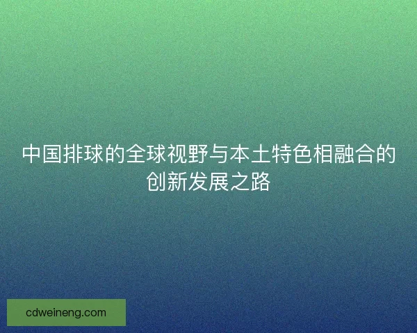 中国排球的全球视野与本土特色相融合的创新发展之路 中国排球的全球视野与本土特色相融合的创新发展之路