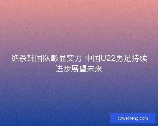 绝杀韩国队彰显实力 中国U22男足持续进步展望未来